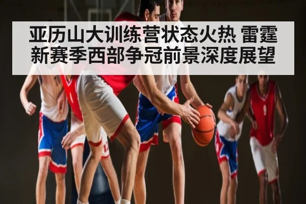 亚历山大训练营状态火热 雷霆新赛季西部争冠前景深度展望